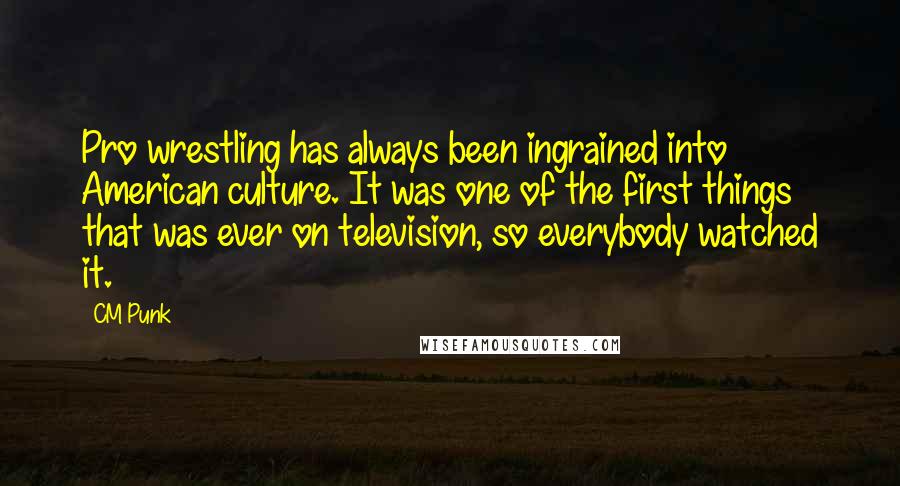 CM Punk Quotes: Pro wrestling has always been ingrained into American culture. It was one of the first things that was ever on television, so everybody watched it.