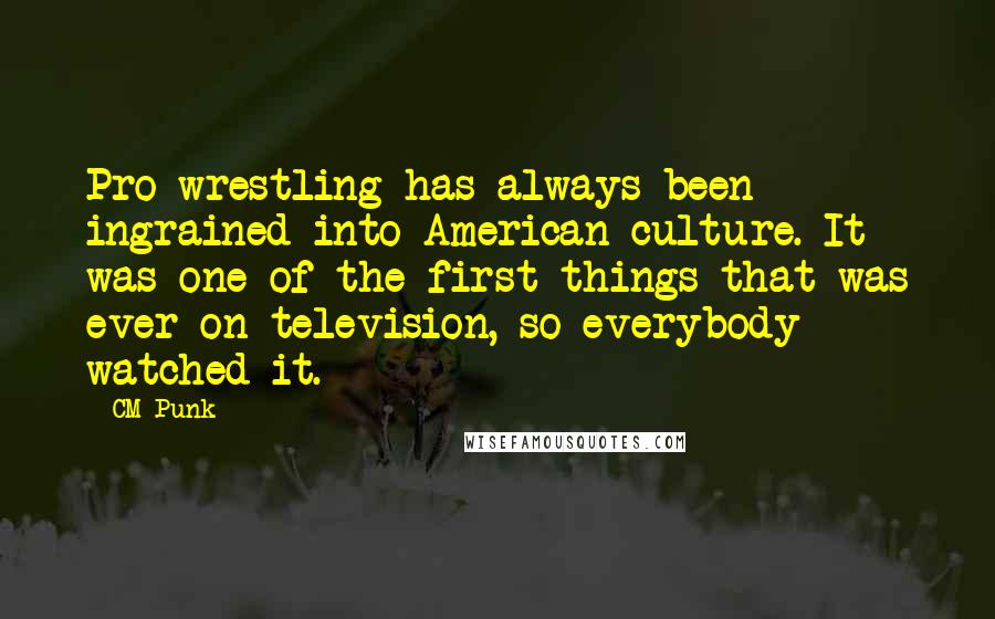 CM Punk Quotes: Pro wrestling has always been ingrained into American culture. It was one of the first things that was ever on television, so everybody watched it.