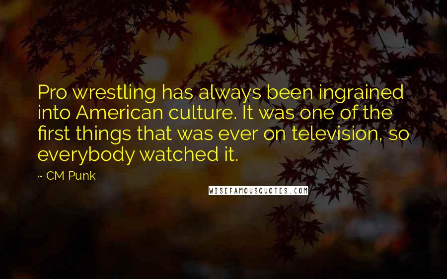 CM Punk Quotes: Pro wrestling has always been ingrained into American culture. It was one of the first things that was ever on television, so everybody watched it.