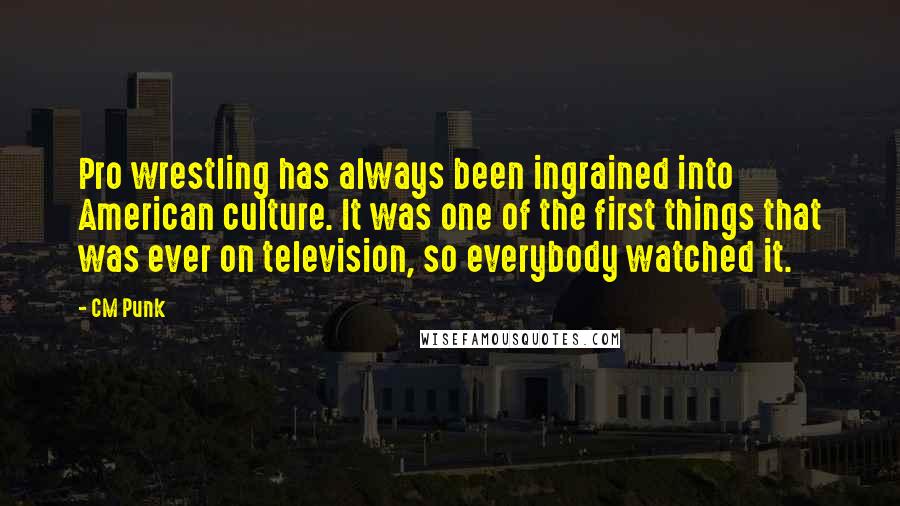 CM Punk Quotes: Pro wrestling has always been ingrained into American culture. It was one of the first things that was ever on television, so everybody watched it.