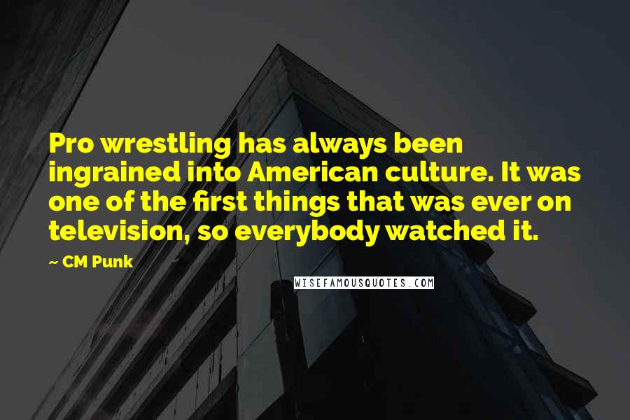 CM Punk Quotes: Pro wrestling has always been ingrained into American culture. It was one of the first things that was ever on television, so everybody watched it.