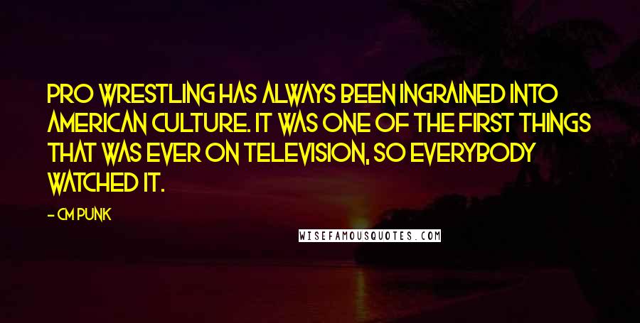 CM Punk Quotes: Pro wrestling has always been ingrained into American culture. It was one of the first things that was ever on television, so everybody watched it.