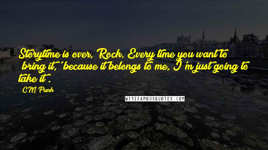 CM Punk Quotes: Storytime is over, Rock. Every time you want to 'bring it,' because it belongs to me, I'm just going to take it!.