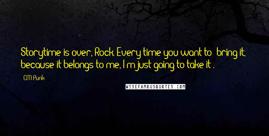 CM Punk Quotes: Storytime is over, Rock. Every time you want to 'bring it,' because it belongs to me, I'm just going to take it!.