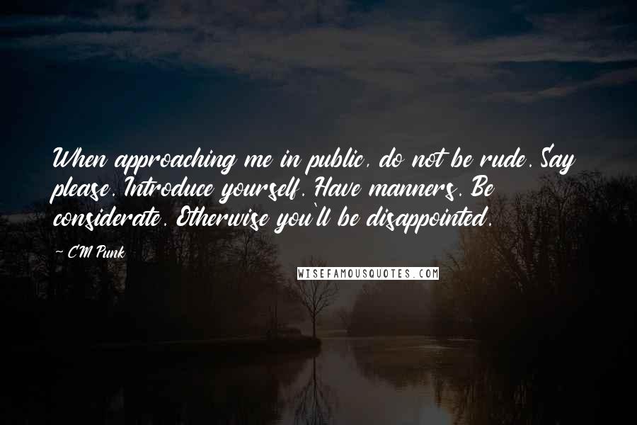 CM Punk Quotes: When approaching me in public, do not be rude. Say please. Introduce yourself. Have manners. Be considerate. Otherwise you'll be disappointed.