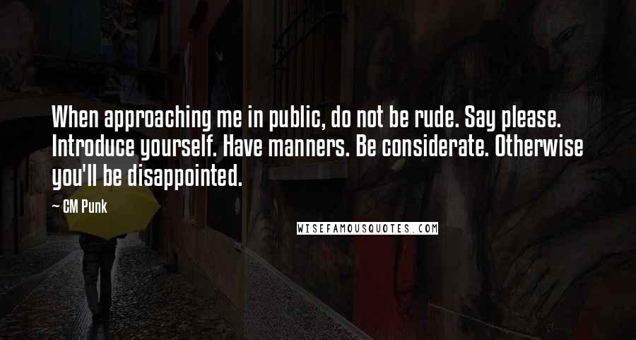 CM Punk Quotes: When approaching me in public, do not be rude. Say please. Introduce yourself. Have manners. Be considerate. Otherwise you'll be disappointed.