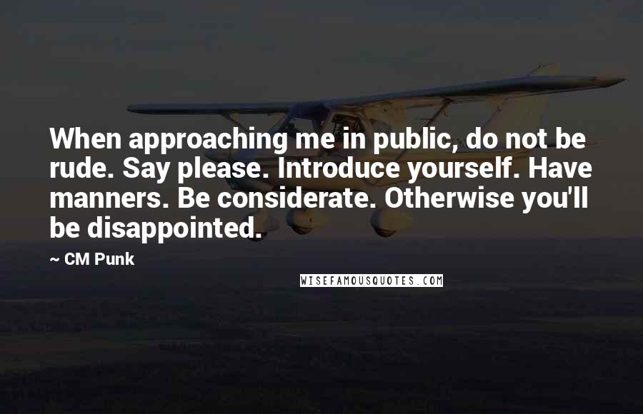 CM Punk Quotes: When approaching me in public, do not be rude. Say please. Introduce yourself. Have manners. Be considerate. Otherwise you'll be disappointed.