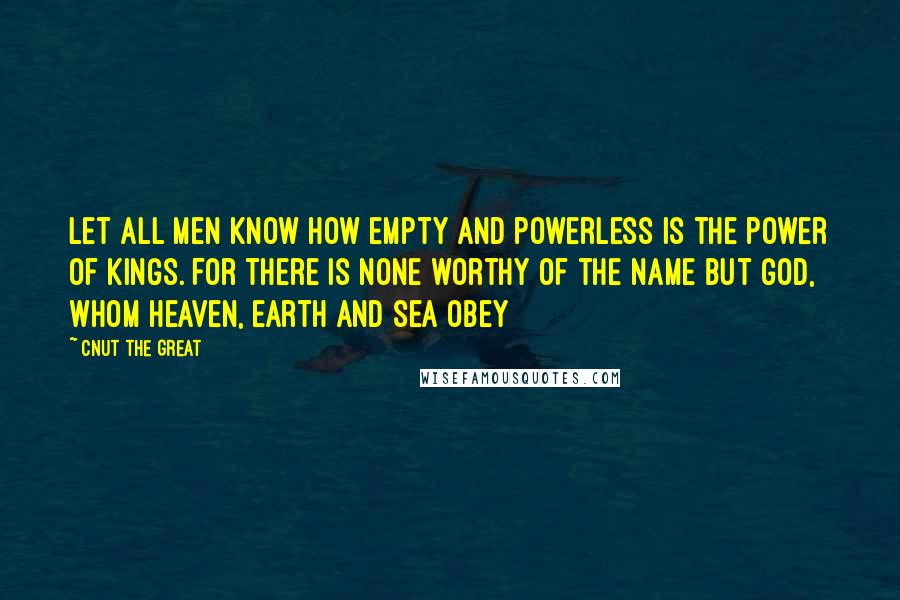 Cnut The Great Quotes: Let all men know how empty and powerless is the power of kings. For there is none worthy of the name but God, whom heaven, earth and sea obey