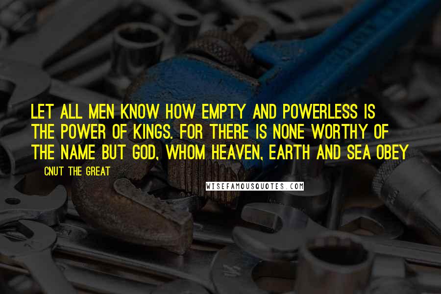Cnut The Great Quotes: Let all men know how empty and powerless is the power of kings. For there is none worthy of the name but God, whom heaven, earth and sea obey