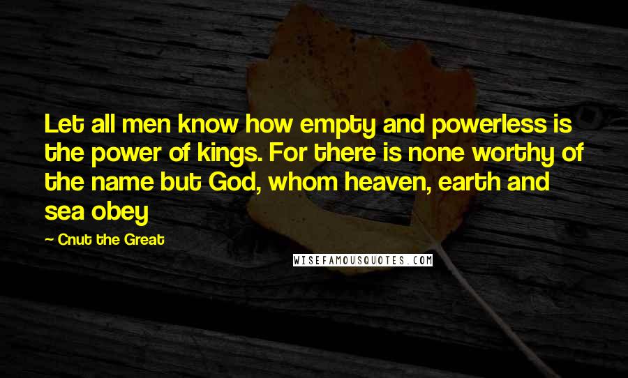 Cnut The Great Quotes: Let all men know how empty and powerless is the power of kings. For there is none worthy of the name but God, whom heaven, earth and sea obey