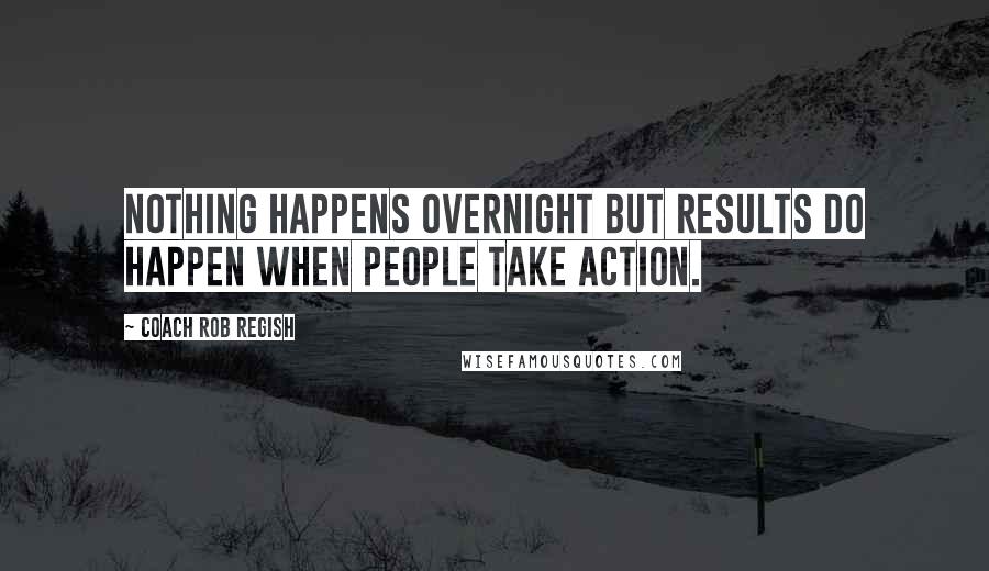 Coach Rob Regish Quotes: Nothing happens overnight but results do happen when people take action.