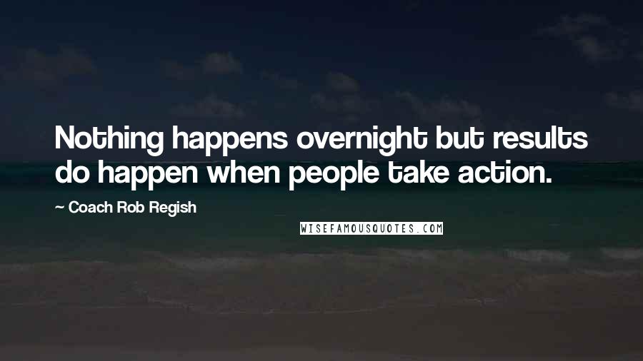 Coach Rob Regish Quotes: Nothing happens overnight but results do happen when people take action.