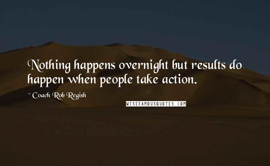 Coach Rob Regish Quotes: Nothing happens overnight but results do happen when people take action.