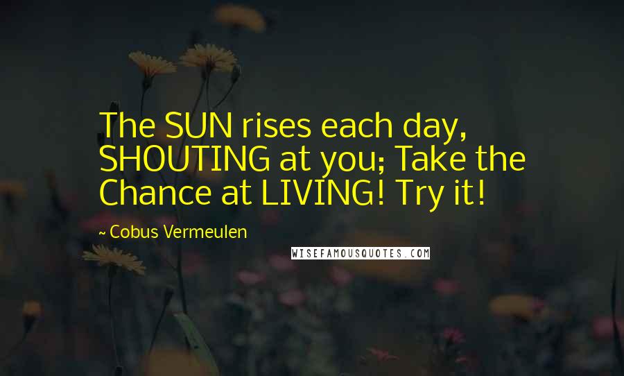 Cobus Vermeulen Quotes: The SUN rises each day, SHOUTING at you; Take the Chance at LIVING! Try it!