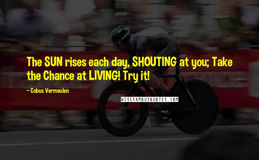 Cobus Vermeulen Quotes: The SUN rises each day, SHOUTING at you; Take the Chance at LIVING! Try it!