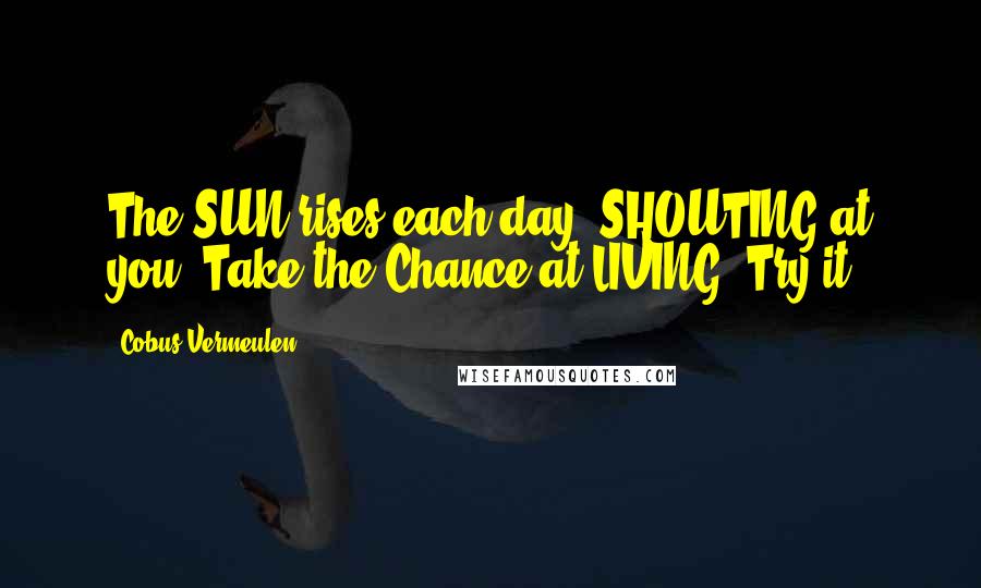 Cobus Vermeulen Quotes: The SUN rises each day, SHOUTING at you; Take the Chance at LIVING! Try it!