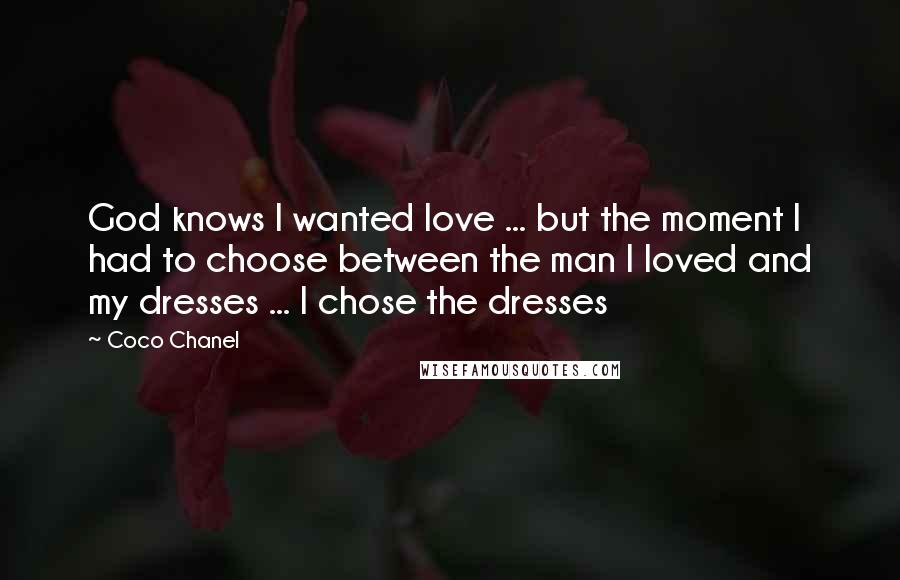 Coco Chanel Quotes: God knows I wanted love ... but the moment I had to choose between the man I loved and my dresses ... I chose the dresses