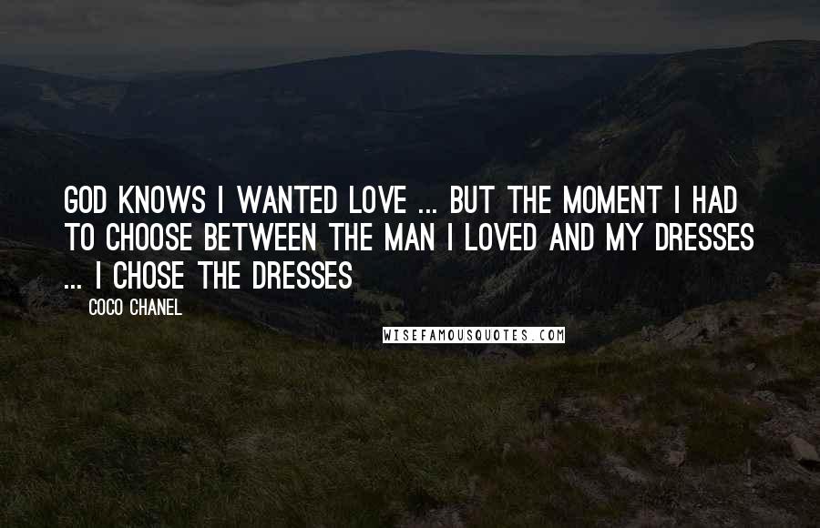 Coco Chanel Quotes: God knows I wanted love ... but the moment I had to choose between the man I loved and my dresses ... I chose the dresses