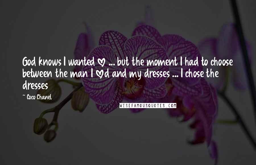 Coco Chanel Quotes: God knows I wanted love ... but the moment I had to choose between the man I loved and my dresses ... I chose the dresses