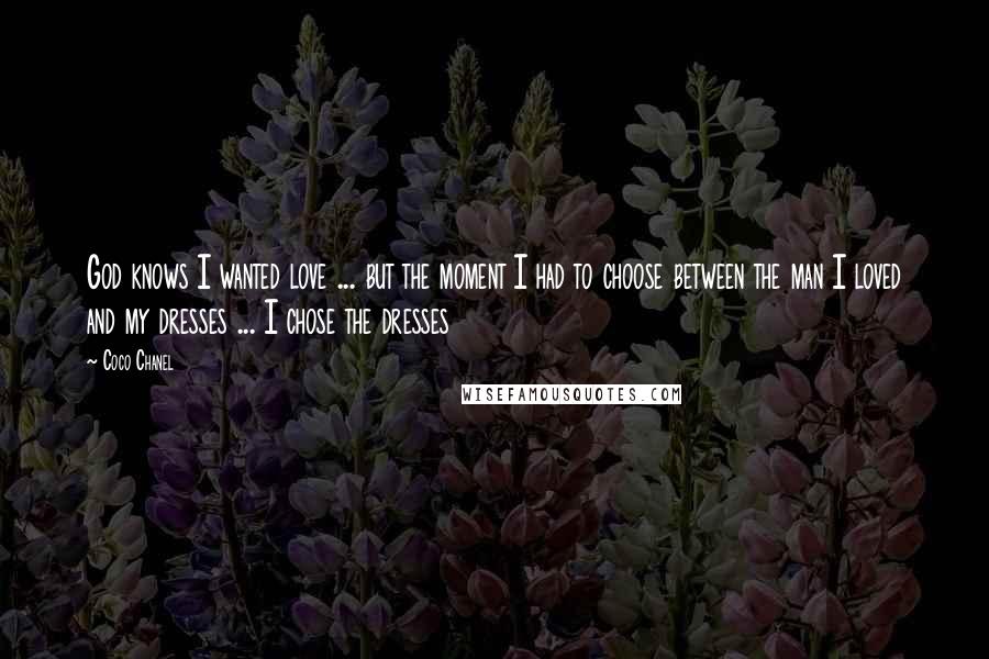 Coco Chanel Quotes: God knows I wanted love ... but the moment I had to choose between the man I loved and my dresses ... I chose the dresses