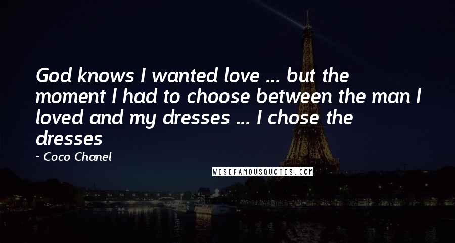 Coco Chanel Quotes: God knows I wanted love ... but the moment I had to choose between the man I loved and my dresses ... I chose the dresses