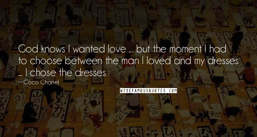 Coco Chanel Quotes: God knows I wanted love ... but the moment I had to choose between the man I loved and my dresses ... I chose the dresses