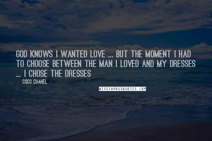 Coco Chanel Quotes: God knows I wanted love ... but the moment I had to choose between the man I loved and my dresses ... I chose the dresses