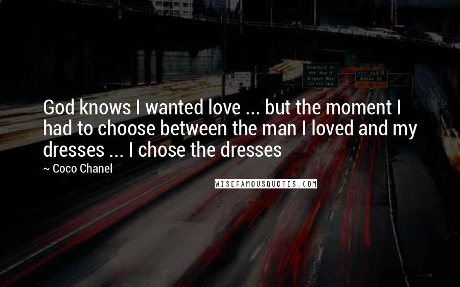 Coco Chanel Quotes: God knows I wanted love ... but the moment I had to choose between the man I loved and my dresses ... I chose the dresses