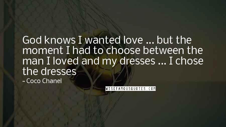 Coco Chanel Quotes: God knows I wanted love ... but the moment I had to choose between the man I loved and my dresses ... I chose the dresses