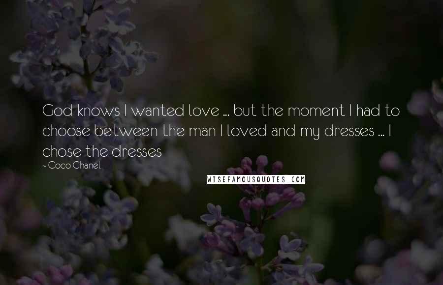 Coco Chanel Quotes: God knows I wanted love ... but the moment I had to choose between the man I loved and my dresses ... I chose the dresses