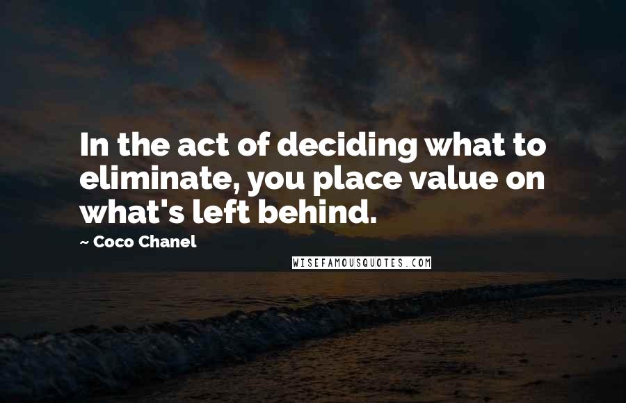 Coco Chanel Quotes: In the act of deciding what to eliminate, you place value on what's left behind.