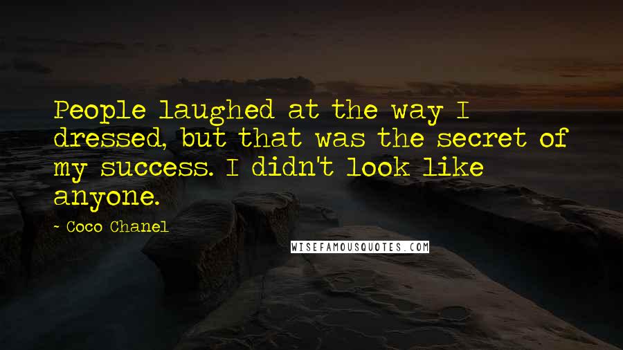 Coco Chanel Quotes: People laughed at the way I dressed, but that was the secret of my success. I didn't look like anyone.