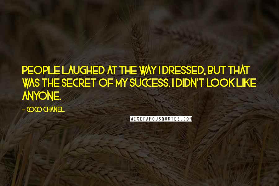 Coco Chanel Quotes: People laughed at the way I dressed, but that was the secret of my success. I didn't look like anyone.