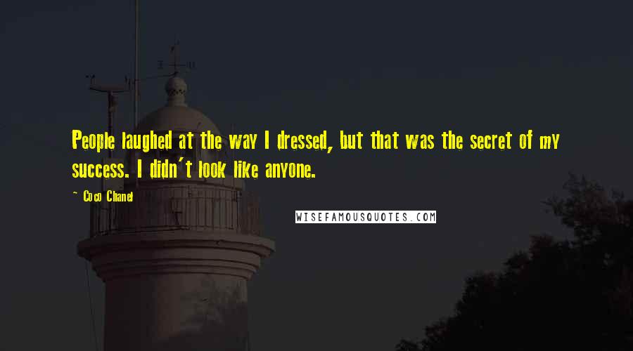 Coco Chanel Quotes: People laughed at the way I dressed, but that was the secret of my success. I didn't look like anyone.