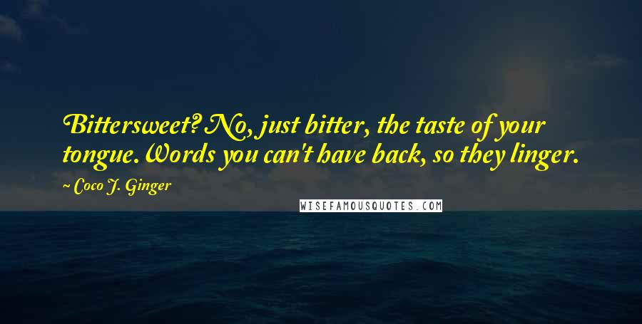 Coco J. Ginger Quotes: Bittersweet? No, just bitter, the taste of your tongue.Words you can't have back, so they linger.