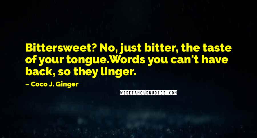Coco J. Ginger Quotes: Bittersweet? No, just bitter, the taste of your tongue.Words you can't have back, so they linger.