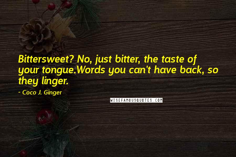 Coco J. Ginger Quotes: Bittersweet? No, just bitter, the taste of your tongue.Words you can't have back, so they linger.