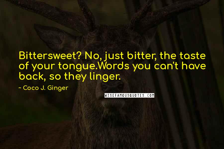 Coco J. Ginger Quotes: Bittersweet? No, just bitter, the taste of your tongue.Words you can't have back, so they linger.