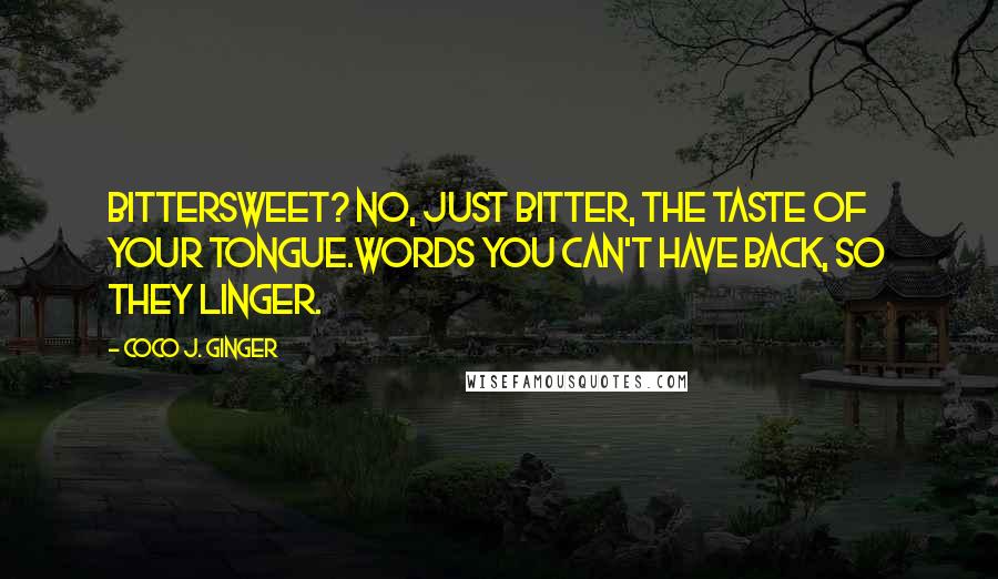 Coco J. Ginger Quotes: Bittersweet? No, just bitter, the taste of your tongue.Words you can't have back, so they linger.