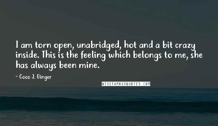 Coco J. Ginger Quotes: I am torn open, unabridged, hot and a bit crazy inside. This is the feeling which belongs to me, she has always been mine.