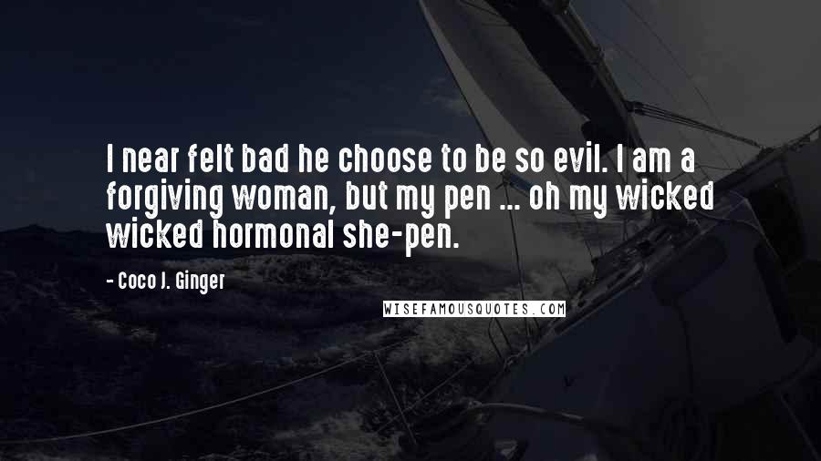 Coco J. Ginger Quotes: I near felt bad he choose to be so evil. I am a forgiving woman, but my pen ... oh my wicked wicked hormonal she-pen.