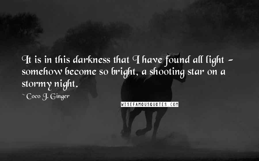 Coco J. Ginger Quotes: It is in this darkness that I have found all light - somehow become so bright, a shooting star on a stormy night.