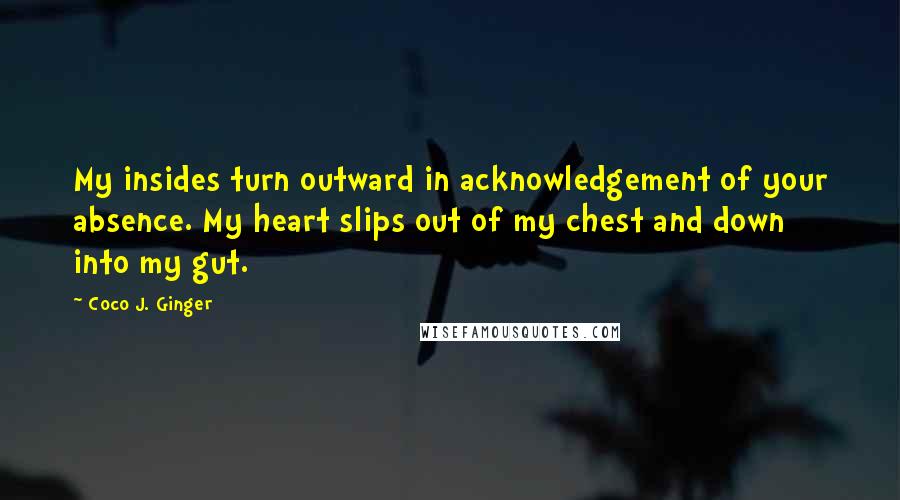 Coco J. Ginger Quotes: My insides turn outward in acknowledgement of your absence. My heart slips out of my chest and down into my gut.