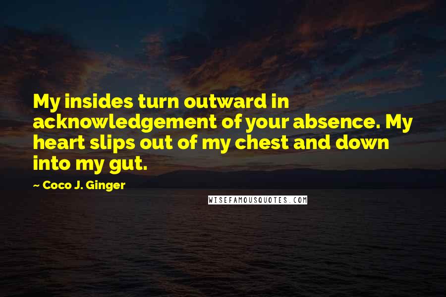 Coco J. Ginger Quotes: My insides turn outward in acknowledgement of your absence. My heart slips out of my chest and down into my gut.