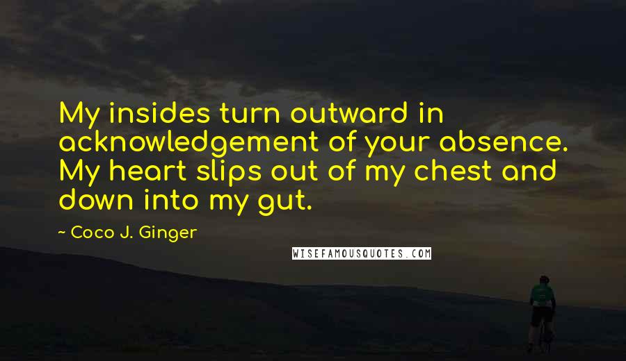 Coco J. Ginger Quotes: My insides turn outward in acknowledgement of your absence. My heart slips out of my chest and down into my gut.