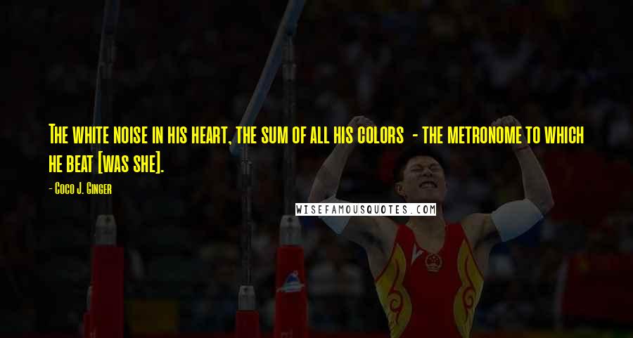 Coco J. Ginger Quotes: The white noise in his heart, the sum of all his colors  - the metronome to which he beat [was she].