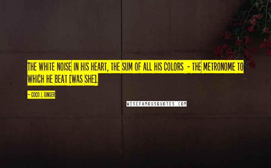 Coco J. Ginger Quotes: The white noise in his heart, the sum of all his colors  - the metronome to which he beat [was she].