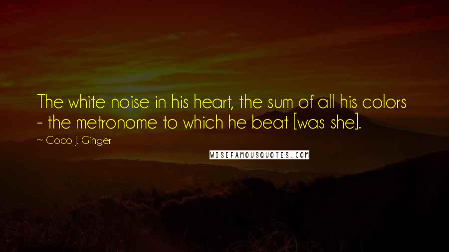 Coco J. Ginger Quotes: The white noise in his heart, the sum of all his colors  - the metronome to which he beat [was she].
