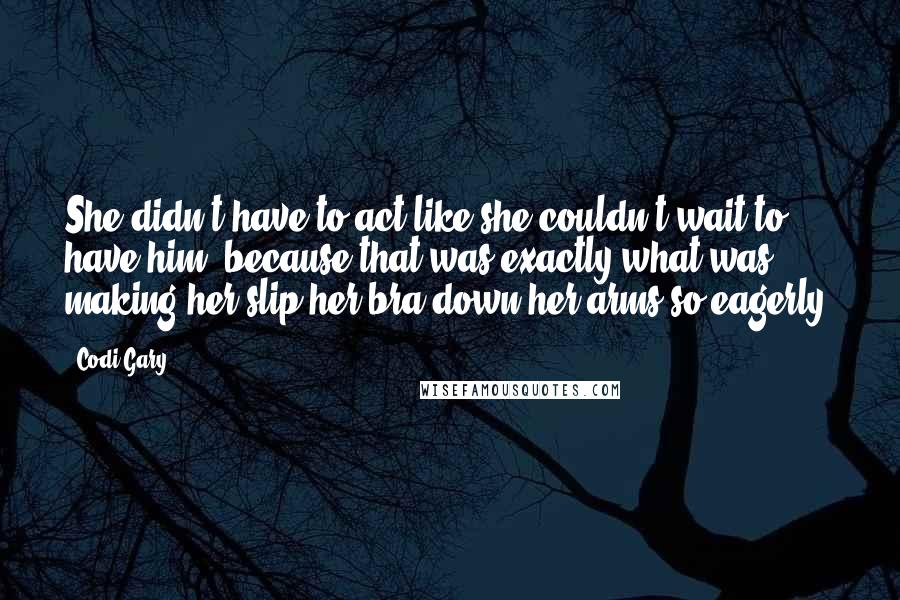 Codi Gary Quotes: She didn't have to act like she couldn't wait to have him, because that was exactly what was making her slip her bra down her arms so eagerly.