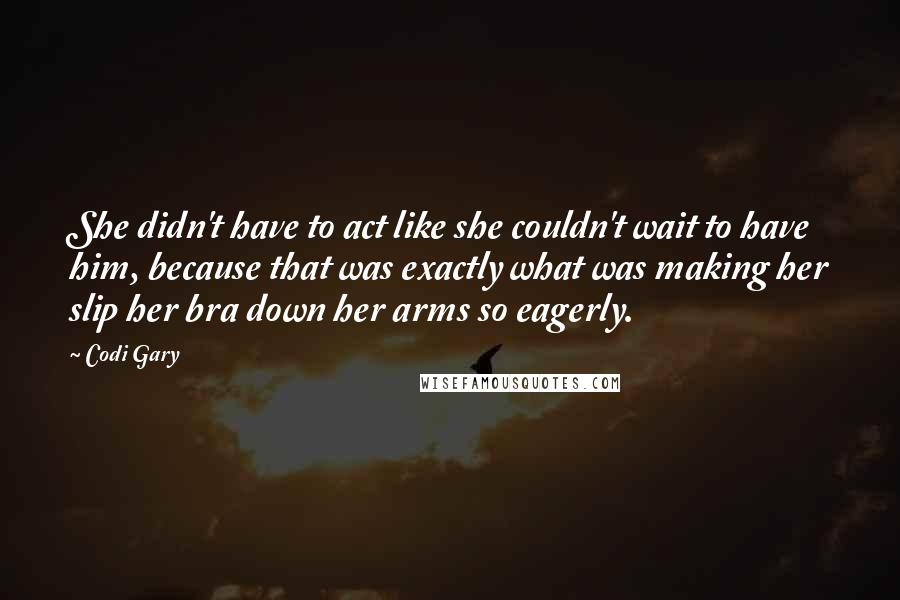 Codi Gary Quotes: She didn't have to act like she couldn't wait to have him, because that was exactly what was making her slip her bra down her arms so eagerly.